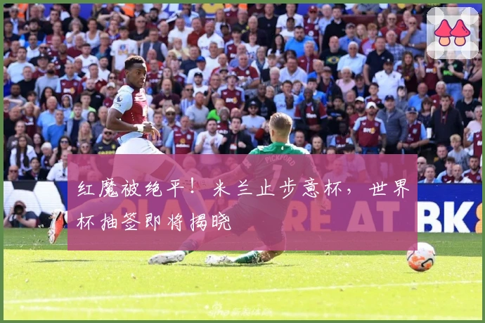 红魔被绝平！米兰止步意杯，世界杯抽签即将揭晓
