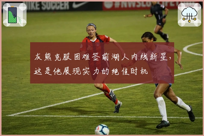 灰熊克服困难签前湖人内线新星，这是他展现实力的绝佳时机