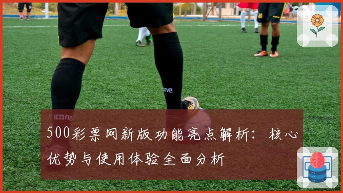 500彩票网新版功能亮点解析:核心优势与使用体验全面分析