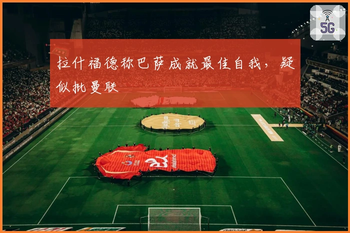 拉什福德称巴萨成就最佳自我，疑似批曼联