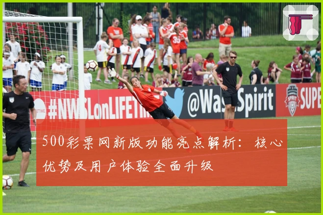500彩票网新版功能亮点解析:核心优势及用户体验全面升级
