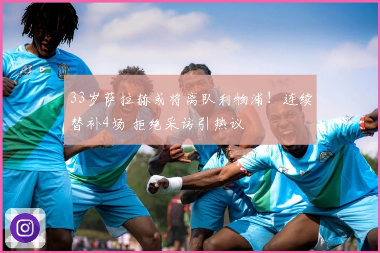 33岁萨拉赫或将离队利物浦！连续替补4场 拒绝采访引热议