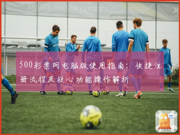 500彩票网电脑版使用指南：快捷注册流程及核心功能操作解析
