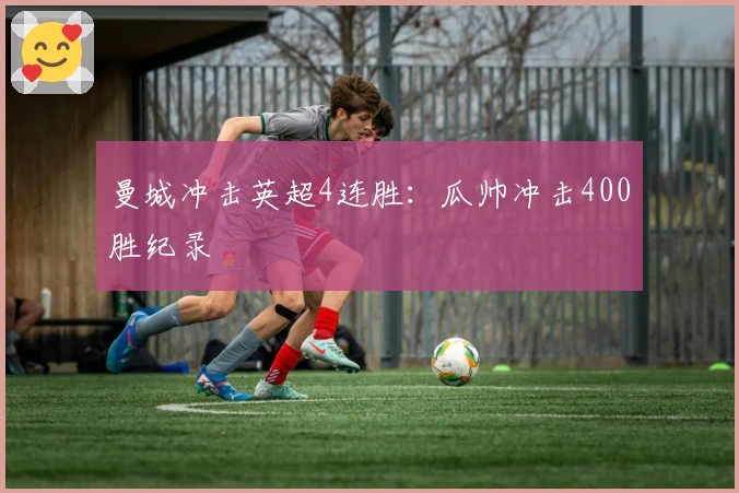 曼城冲击英超4连胜：瓜帅冲击400胜纪录