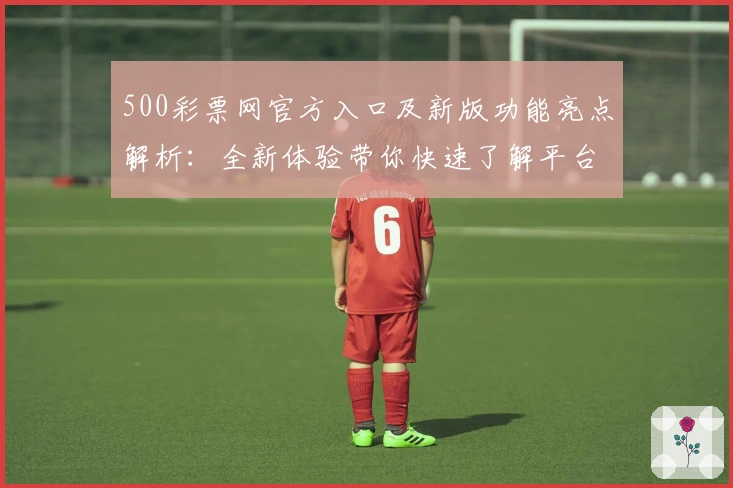 500彩票网官方入口及新版功能亮点解析:全新体验带你快速了解平台核心优势