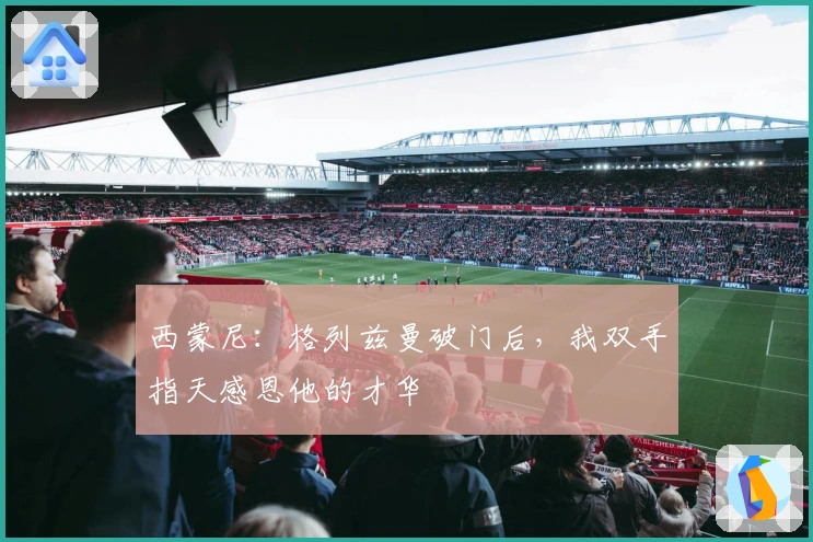 西蒙尼：格列兹曼破门后，我双手指天感恩他的才华