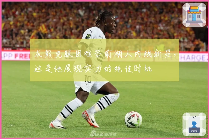 灰熊克服困难签前湖人内线新星，这是他展现实力的绝佳时机