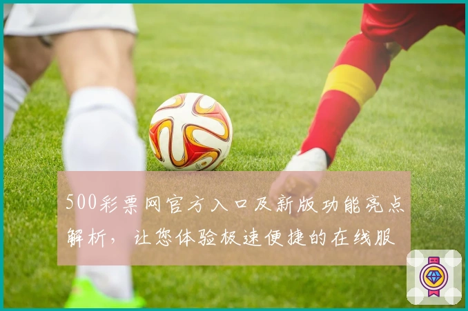500彩票网官方入口及新版功能亮点解析,让您体验极速便捷的在线服务
