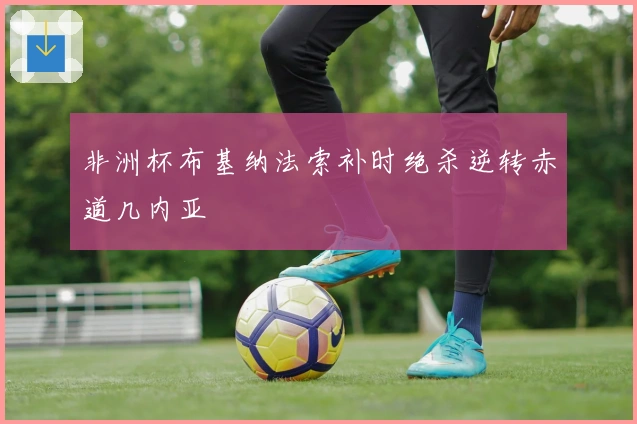 非洲杯布基纳法索补时绝杀逆转赤道几内亚