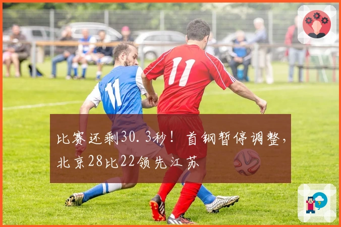 比赛还剩30.3秒！首钢暂停调整，北京28比22领先江苏