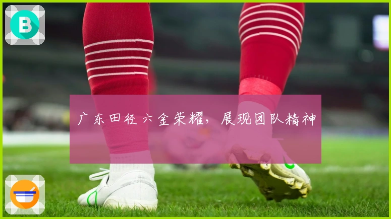 广东田径六金荣耀，展现团队精神
