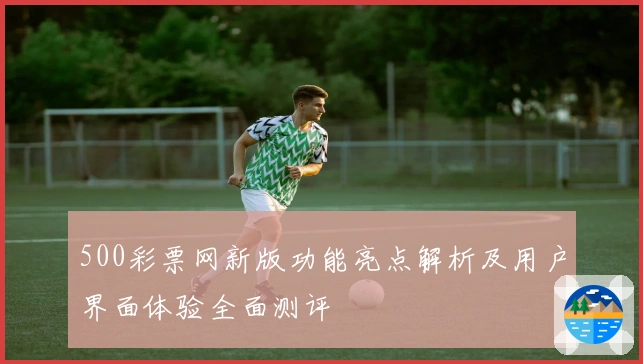 500彩票网新版功能亮点解析及用户界面体验全面测评