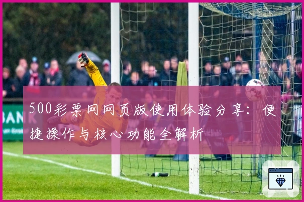 500彩票网网页版使用体验分享：便捷操作与核心功能全解析