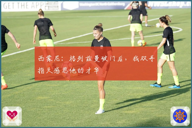 西蒙尼：格列兹曼破门后，我双手指天感恩他的才华