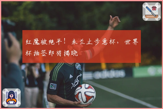 红魔被绝平！米兰止步意杯，世界杯抽签即将揭晓