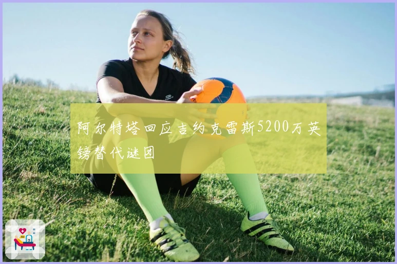 阿尔特塔回应吉约克雷斯5200万英镑替代谜团