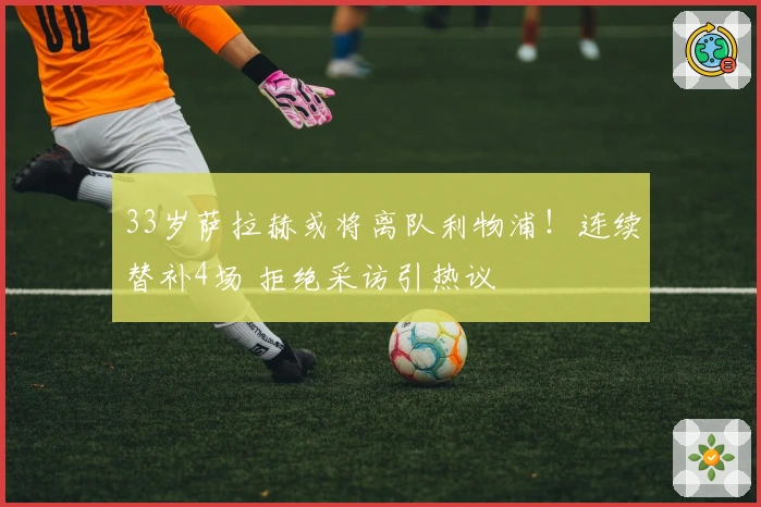 33岁萨拉赫或将离队利物浦！连续替补4场 拒绝采访引热议