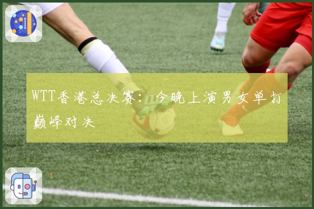 WTT香港总决赛：今晚上演男女单打巅峰对决